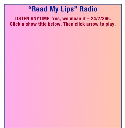 “Read My Lips” Radio

LISTEN ANYTIME. Yes, we mean it – 24/7/365.
Click a show title below. Then click arrow to play. 